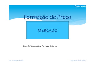 Operações



                                              Formação	
  de	
  Preço	
  
                                                                        	
  
                                                                     MERCADO	
  
                                                                                      	
  




                                             Rota	
  de	
  Transporte	
  e	
  Carga	
  de	
  Retorno	
  




FGV-­‐RJ	
  -­‐	
  Logística	
  Empresarial	
                                                              Bruno	
  Gomes	
  /	
  Renaud	
  Barbosa	
  
 