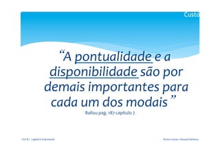 Custos



                                               	
  
                                “A	
  pontualidade	
  e	
  a	
  
                                disponibilidade	
  são	
  por	
  
                               demais	
  importantes	
  para	
  
                                cada	
  um	
  dos	
  modais”	
  
                                                  Ballou	
  pag.	
  187	
  capítulo	
  7	
  




FGV-­‐RJ	
  -­‐	
  Logística	
  Empresarial	
                                                  Bruno	
  Gomes	
  /	
  Renaud	
  Barbosa	
  
 