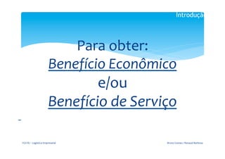Introdução

                                                             	
  


                                                  Para	
  obter:	
  
                                              Benefício	
  Econômico	
  
                                                      e/ou	
  
                                              Benefício	
  de	
  Serviço	
  
	
  	
  
                                                             	
  




           FGV-­‐RJ	
  -­‐	
  Logística	
  Empresarial	
                 Bruno	
  Gomes	
  /	
  Renaud	
  Barbosa	
  
 