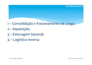 Armazenamento

                                                   	
  

                                       	
  
1	
  –	
  Consolidação	
  e	
  fracionamento	
  de	
  carga;	
  
2	
  –	
  Separação;	
  
3	
  –	
  Estocagem	
  Sazonal;	
  
4	
  –	
  Logística	
  reversa	
  	
  
                                       	
  


 FGV-­‐RJ	
  -­‐	
  Logística	
  Empresarial	
             Bruno	
  Gomes	
  /	
  Renaud	
  Barbosa	
  
 