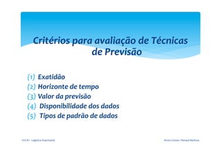 Critérios	
  para	
  avaliação	
  de	
  Técnicas	
  
                                de	
  Previsão	
  
                                       	
  
       (1)  Exatidão	
  
       (2)  Horizonte	
  de	
  tempo	
  
       (3)  Valor	
  da	
  previsão	
  
       (4)  	
  Disponibilidade	
  dos	
  dados	
  
       (5)  	
  Tipos	
  de	
  padrão	
  de	
  dados	
  
       	
  
FGV-­‐RJ	
  -­‐	
  Logística	
  Empresarial	
              Bruno	
  Gomes	
  /	
  Renaud	
  Barbosa	
  
 