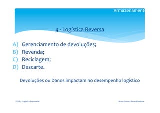 Armazenamento

                                                   	
  

                               4	
  -­‐	
  Logística	
  Reversa	
  
                                                  	
  
A)           Gerenciamento	
  de	
  devoluções;	
  
B)           Revenda;	
  
C)           Reciclagem;	
  
D)           Descarte.	
  	
  
                                          	
  
        Devoluções	
  ou	
  Danos	
  impactam	
  no	
  desempenho	
  logístico	
  



 FGV-­‐RJ	
  -­‐	
  Logística	
  Empresarial	
                         Bruno	
  Gomes	
  /	
  Renaud	
  Barbosa	
  
 
