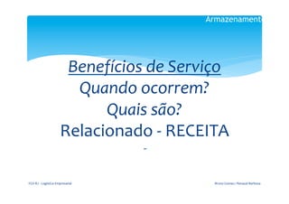 Armazenamento

                                                   	
  
                                                  	
  

                                  Benefícios	
  de	
  Serviço	
  
                                   Quando	
  ocorrem?	
  
                                       Quais	
  são?	
  
                                 Relacionado	
  -­‐	
  RECEITA	
  
                                                    	
  
                                                    	
  




FGV-­‐RJ	
  -­‐	
  Logística	
  Empresarial	
                 Bruno	
  Gomes	
  /	
  Renaud	
  Barbosa	
  
 