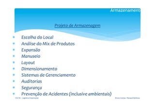 Armazenamento

                                                                  	
  




                                                   Projeto	
  de	
  Armazenagem	
  
                                                                     	
  
*            Escolha	
  do	
  Local	
  
*            Análise	
  do	
  Mix	
  de	
  Produtos	
  
*            Expansão	
  
*            Manuseio	
  
*            Layout	
  
*            Dimensionamento	
  
*            Sistemas	
  de	
  Gerenciamento	
  
*            Auditorias	
  
*            Segurança	
  
*            Prevenção	
  de	
  Acidentes	
  (inclusive	
  ambientais)	
  
 FGV-­‐RJ	
  -­‐	
  Logística	
  Empresarial	
                                         Bruno	
  Gomes	
  /	
  Renaud	
  Barbosa	
  
 