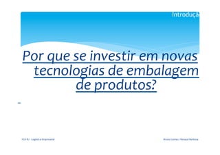 Introdução

                                                               	
  

                                                             	
  
           Por	
  que	
  se	
  investir	
  em	
  novas	
  
            tecnologias	
  de	
  embalagem	
  
                         de	
  produtos?	
  
	
  	
  
                                                               	
  




           FGV-­‐RJ	
  -­‐	
  Logística	
  Empresarial	
              Bruno	
  Gomes	
  /	
  Renaud	
  Barbosa	
  
 
