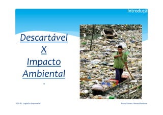 Introdução

                                                   	
  
                                                  	
  

       Descartável	
  
           X	
  
        Impacto	
  
       Ambiental	
  
                                                    	
  
                                                    	
  




FGV-­‐RJ	
  -­‐	
  Logística	
  Empresarial	
              Bruno	
  Gomes	
  /	
  Renaud	
  Barbosa	
  
 
