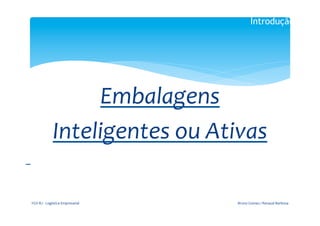 Introdução

                                                           	
  

                                                         	
  

                                 Embalagens	
  	
  
                           Inteligentes	
  ou	
  Ativas	
  
	
  	
  
                                                           	
  




       FGV-­‐RJ	
  -­‐	
  Logística	
  Empresarial	
              Bruno	
  Gomes	
  /	
  Renaud	
  Barbosa	
  
 