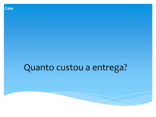 Case




       Quanto custou a entrega?
 