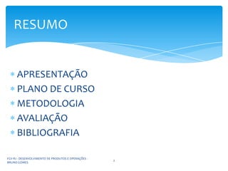 RESUMO


      APRESENTAÇÃO
      PLANO DE CURSO
      METODOLOGIA
      AVALIAÇÃO
      BIBLIOGRAFIA

FGV-RJ - DESENVOLVIMENTO DE PRODUTOS E OPERAÇÕES -
                                                     2
BRUNO GOMES
 