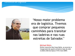 Conceitos de Logística




                          “Nosso maior problema
                         era de logística. Tivemos
                          que comprar pequenos
                         caminhões para transitar
                          nas ladeiras e nas ruas
                          estreitas de Salvador.”

                               Michael Klein,
                               Diretor executivo das Casas Bahia, ao anunciar a
                               inauguração das quatro primeiras lojas da rede
                               na Bahia (Revista Época nº572 maio 2009)
 