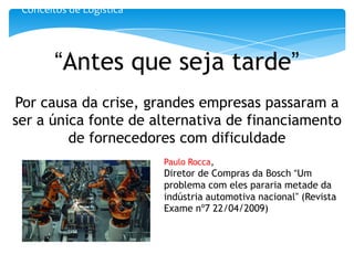 Conceitos de Logística




        “Antes que seja tarde”
Por causa da crise, grandes empresas passaram a
ser a única fonte de alternativa de financiamento
         de fornecedores com dificuldade
                          Paulo Rocca,
                          Diretor de Compras da Bosch “Um
                          problema com eles pararia metade da
                          indústria automotiva nacional” (Revista
                          Exame nº7 22/04/2009)
 