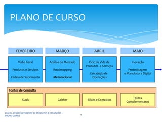 PLANO DE CURSO


         FEVEREIRO                          MARÇO                    ABRIL                  MAIO

           Visão Geral                Análise de Mercado         Ciclo de Vida de          Inovação
                                                               Produtos e Serviços
      Produtos e Serviços                Roadmapping                                     Prototipagem
                                                                  Estratégia de       e Manufatura Digital
     Cadeia de Suprimento                 Metanacional             Operações



   Fontes de Consulta

                                                                                          Textos
              Slack                          Gaither            Slides e Exercícios
                                                                                       Complementares


FGV-RJ - DESENVOLVIMENTO DE PRODUTOS E OPERAÇÕES -
                                                           4
BRUNO GOMES
 