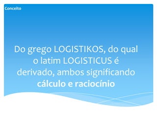 Conceito




    Do grego LOGISTIKOS, do qual
        o latim LOGISTICUS é
    derivado, ambos significando
         cálculo e raciocínio
 