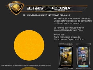 TE PRESENTAMOS NUESTROs NOVEDOSO PRODUCTO
EF-TABSTM y EF-TONKA son los primeros y
únicos potencializadores de combustible
multifuncional en el mercado.
La Fórmula es compuesta de un
Líquido Cristalizado Triple Poder
Hecho con
Nano-Tecnología a Base de
Componentes Organometalicos.
Nota: Para maximizar los beneficios del EF-TABS y EF-TONKA combinelo con el uso de la EF-PLUS
 