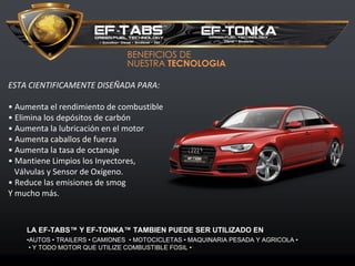 BENEFICIOS DE
NUESTRA TECNOLOGIA
ESTA CIENTIFICAMENTE DISEÑADA PARA:
• Aumenta el rendimiento de combustible
• Elimina los depósitos de carbón
• Aumenta la lubricación en el motor
• Aumenta caballos de fuerza
• Aumenta la tasa de octanaje
• Mantiene Limpios los Inyectores,
Válvulas y Sensor de Oxígeno.
• Reduce las emisiones de smog
Y mucho más.
LA EF-TABS™ Y EF-TONKA™ TAMBIEN PUEDE SER UTILIZADO EN
•AUTOS • TRAILERS • CAMIONES • MOTOCICLETAS • MAQUINARIA PESADA Y AGRICOLA •
• Y TODO MOTOR QUE UTILIZE COMBUSTIBLE FOSIL •
 