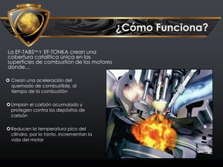 ¿Cómo Funciona?
La EF-TABSTM Y EF-TONKA crean una
cobertura catalítica única en las
superficies de combustión de los motores
donde…
 Crean una aceleración del
quemado de combustible, al
tiempo de la combustión
Limpian el carbón acumulado y
protegen contra los depósitos de
carbón
Reducen la temperatura pico del
cilindro, por lo tanto, incrementan la
vida del motor
 