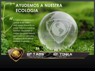 AYUDEMOS A NUESTRA
ECOLOGIA
Si todos empezamos a
utilizar la EF-TABS™
podríamos ofrecerle un
mejor futuro a nuestras
familias. Ayudando a
reducir los gases tóxicos
que nuestros vehículos
producen al no utilizar
nuestro producto
“
”
 