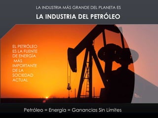 LA INDUSTRIA DEL PETRÓLEO
LA INDUSTRIA MÁS GRANDE DEL PLANETA ES
EL PETRÓLEO
ES LA FUENTE
DE ENERGÍA
MÁS
IMPORTANTE
DE LA
SOCIEDAD
ACTUAL
Petróleo = Energía = Ganancias Sin Límites
 