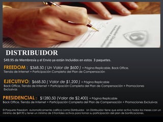 $49.95 de Membresía y el Envio ya están Incluidos en estos 3 paquetes.
FREEDOM : $368.50 ( Un Valor de $600 ) + Página Replicable, Back Office,
Tienda de Internet + Participación Completa del Plan de Compensación
EJECUTIVO: $668.50 ( Valor de $1,200 ) + Página Replicable
Back Office, Tienda de Internet + Participación Completa del Plan de Compensación + Promociones
Exclusivas
DISTRIBUIDOR
PRESIDENCIAL : $$1280.50 (Valor de $2,400) + Página Replicable
Back Office, Tienda de Internet + Participación Completa del Plan de Compensación + Promociones Exclusivas
El Paquete Freedom automaticamente califica como Distribuidor. Un Distribuidor tiene que estar activo todos los meses con un
mínimo de $69.95 y tener un mínimo de 3 frontales activos para tomar su participación del plan de bonificaciones.
 