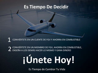 Es Tiempo De Decidir
CONVIÉRTETE EN UN CLIENTE DE FGV Y AHORRA EN COMBUSTIBLE
1
CONVIÉRTETE EN UN MIEMBRO DE FGV, AHORRA EN COMBUSTIBLE,
ENSEÑA A LOS DEMÁS HACER LO MISMO Y GANA DINERO2
¡Únete Hoy!
Es Tiempo de Cambiar Tu Vida
 