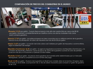 Turquía: $ 9.39 por galón - Turquía tiene el precio más alto de nuestra lista en cerca de $9.50
por galón. Estambul, consistentemente se clasifica como una de las ciudades más caras
para comprar gasolina.
Francia: $ 7.59 por galón - los países europeos son bien conocidos por sus altísimos precios de la gasolina.
Francia no es una excepción, el cobro de impuestos de más de $ 4.50 por galón.
Japón: $ 6.87 por galón – La nación de la isla cobra casi 3 dólares por galón de impuestos a automovilistas,
según la distensión de energía.
República Dominicana: $6.30 por galón - la agencia reguladora económica de República Dominicana, y la
Comisión de Desarrollo y Reforma, ajusta el precio de venta de la gasolina cuando el costo de petróleo
crudo en más de un 4 % durante un periodo 22 días hábiles.
Australia: $ 5.64 por galón - los precios de la gasolinas de Australia están determinados por un mercado
desregulado, donde la competencia es el nombre del juego.
Brasil: $ 5.40 por galón - El precio de la gasolina en Brasil hace notable dolor en la bomba. El ingreso diario
promedio es de $ 35dlls. La proporción de un día de salario necesarios para comprar un galón de gasolina
es de 16 %.
COMPARACIÓN DE PRECIOS DEL COMBUSTIBLE EN EL MUNDO
 