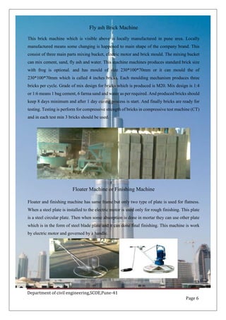 Department of civil engineering,SCOE,Pune-41
Page 6
Fly ash Brick Machine
This brick machine which is visible above is locally manufactured in pune area. Locally
manufactured means some changing is happened to main shape of the company brand. This
consist of three main parts mixing bucket, electric motor and brick mould. The mixing bucket
can mix cement, sand, fly ash and water. This machine machines produces standard brick size
with frog is optional. and has mould of size 230*100*70mm or it can mould the of
230*100*70mm which is called 4 inches bricks. Each moulding mechanism produces three
bricks per cycle. Grade of mix design for bricks which is produced is M20. Mix design is 1:4
or 1:6 means 1 bag cement, 6 farma sand and water as per required. And produced bricks should
keep 8 days minimum and after 1 day curing process is start. And finally bricks are ready for
testing. Testing is perform for compressive strength of bricks in compressive test machine (CT)
and in each test min 3 bricks should be used.
Floater Machine or Finishing Machine
Floater and finishing machine has same frame but only two type of plate is used for flatness.
When a steel plate is installed to the electric motor is used only for rough finishing. This plate
is a steel circular plate. Then when some absorption is done in mortar they can use other plate
which is in the form of steel blade plate and it can done final finishing. This machine is work
by electric motor and governed by a handle.
 