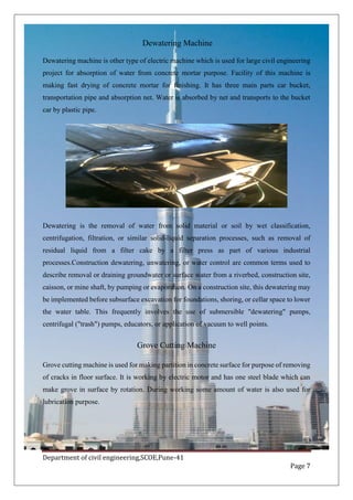 Department of civil engineering,SCOE,Pune-41
Page 7
Dewatering Machine
Dewatering machine is other type of electric machine which is used for large civil engineering
project for absorption of water from concrete mortar purpose. Facility of this machine is
making fast drying of concrete mortar for finishing. It has three main parts car bucket,
transportation pipe and absorption net. Water is absorbed by net and transports to the bucket
car by plastic pipe.
Dewatering is the removal of water from solid material or soil by wet classification,
centrifugation, filtration, or similar solid-liquid separation processes, such as removal of
residual liquid from a filter cake by a filter press as part of various industrial
processes.Construction dewatering, unwatering, or water control are common terms used to
describe removal or draining groundwater or surface water from a riverbed, construction site,
caisson, or mine shaft, by pumping or evaporation. On a construction site, this dewatering may
be implemented before subsurface excavation for foundations, shoring, or cellar space to lower
the water table. This frequently involves the use of submersible "dewatering" pumps,
centrifugal ("trash") pumps, educators, or application of vacuum to well points.
Grove Cutting Machine
Grove cutting machine is used for making partition in concrete surface for purpose of removing
of cracks in floor surface. It is working by electric motor and has one steel blade which can
make grove in surface by rotation. During working some amount of water is also used for
lubrication purpose.
 