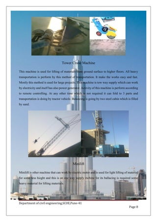 Department of civil engineering,SCOE,Pune-41
Page 8
Tower Crane Machine
This machine is used for lifting of materials from ground surface to higher floors. All heavy
transportation is perform by this method of transportation. It make the works easy and fast.
Mostly this method is used for large projects. This machine is tow way supply which can work
by electricity and itself has also power generator. Activity of this machine is perform according
to remote controlling. At any other time which is not required it can fold to 3 parts and
transportation is doing by tractor vehicle. Balancing is going by two steel cabin which is filled
by sand.
Minilift
Minilift is other machine that can work by electric motor and is used for light lifting of material
for some less hieght and this is an one way supply mchine for its ballacing is required some
heavy material for lifting materials.
 