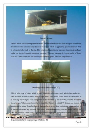 Department of civil engineering,SCOE,Pune-41
Page 9
Transit Mixer
Transit mixer has different purposes once it take the mixed concrete from mix plan it can keep
fresh the mortar for some times because of rotation which is applied by generator motor. And
it is transports by track to the site. This rotation of transit mixer can mix the concrete and can
make out to the hydraulic pumping machine. This can transport 6.5 meter cube of fresh
concrete. Some times this machine is provided with gutter for some long distances.
One Bag Mixer Machine (10*7)
This is other type of mixer which is used for mixing of cement, sand, admixchers and water.
This machine is used for small work or light work. This is also called diesel mixer because it
is working diesel engin. Main component of this machine is mixer bucket, transfer chain and
diesel engin. When concrete mortar is mixed the bucket is rotated 90 degree and mortar is
transported to gitter. Transfer chain is for transfer of power from engin to the mixer bucket. It
is also called as one bag machine. This mixer perform heavy duty concrete mixer 10/7 cu. Ft
280/200 litters (0. 25mtr cube) capacity with loading hopper complete with heavy duty drum
 