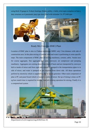 Department of civil engineering,SCOE,Pune-41
Page 10
using thick 10 gauge m. S sheet, bearings, blades, pulley, v-belts, wire ropes complete on heavy
duty structure on 4 pneumatic jeep type tires fitted with kirloskar 5 h. P*1440 rpm
Ready Mix Concrete (RMC) Plant
Location of RMC plan is also in Chakan mahalunge MIDC only 2 km distance with side of
construction area. In this plan mixing of cement, sand and water is performing in some specific
steps. The main components of RMC plan are mixing machinery, cement, cabin, bucket area
for course aggregate, fine aggregate and sand, conveyor, air compressor and pumping
machinery. Aggregates are coming down from duck of basin and are transported by conveyor
belt to inside of mixer and from right side cement is pumped to the transportation pipes to in
side of mixer, and water is pumped as per required from down side. All these operations
perform by electricity which is supplied by DG or diesel generator. Other main component of
plan is PC and panel board which is located to cabin of mixer. Set up of timing is done on PC
eg how match time is required for mixing. And job is doing operation for mixing. Finally it is
a computerised system.
 