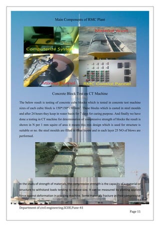 Department of civil engineering,SCOE,Pune-41
Page 11
Main Components of RMC Plant
Concrete Block Test on CT Machine
The below result is testing of concrete cube blocks which is tested in concrete test machine
sizes of each cubic block is 150*150*150 mm3
. These blocks which is casted in steel moulds
and after 24 hours they keep in water basin for 7 days for curing purpose. And finally we have
done a testing in CT machine for determination of compressive strength of blocks the result is
shown in N per 1 mm squire of area it means this mix design which is used for structure is
suitable or no. the steel moulds are filled in three layers and in each layer 25 NO of blows are
performed.
In the study of strength of materials, the compressive strength is the capacity of a material or
structure to withstand loads tending to reduce size. It can be measured by plotting applied
force against deformation in a testing machine. Some materials fracture at their compressive
 