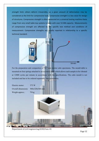 Department of civil engineering,SCOE,Pune-41
Page 12
strength limit; others deform irreversibly, so a given amount of deformation may be
considered as the limit for compressive load. Compressive strength is a key value for design
of structures. Compressive strength is often measured on a universal testing machine these
range from very small table-top systems to ones with over 53 MN capacity. Measurements
of compressive strength are affected by the specific test method and conditions of
measurement. Compressive strengths are usually reported in relationship to a specific
technical standard.
For the preparation and compaction of 70.7 mm mortar cube specimens. The mould table is
mounted on four springs attached to an eccentric shaft which allows each sample to be vibrated
at 12000 cycles per minute in accordance with the specifications. The cube mould is not
included and has to be ordered separately. See accessories.
Electric motor: 375 W
Overall dimensions: 960x320x560 mm
Weight approx.: 70 kg
 