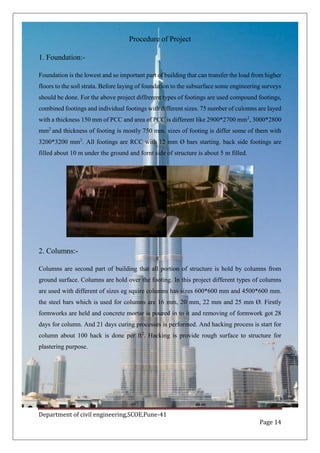 Department of civil engineering,SCOE,Pune-41
Page 14
Procedure of Project
1. Foundation:-
Foundation is the lowest and so important part of building that can transfer the load from higher
floors to the soil strata. Before laying of foundation to the subsurface some engineering surveys
should be done. For the above project diffrerent types of footings are used compound footings,
combined footings and individual footings with different sizes. 75 number of culomns are layed
with a thickness 150 mm of PCC and area of PCC is different like 2900*2700 mm2
, 3000*2800
mm2
and thickness of footing is mostly 750 mm. sizes of footing is differ some of them with
3200*3200 mm2
. All footings are RCC with 12 mm Ø bars starting. back side footings are
filled about 10 m under the ground and fornt side of structure is about 5 m filled.
2. Columns:-
Columns are second part of building that all portion of structure is hold by columns from
ground surface. Columns are hold over the footing. In this project different types of columns
are used with different of sizes eg squire columns has sizes 600*600 mm and 4500*600 mm.
the steel bars which is used for columns are 16 mm, 20 mm, 22 mm and 25 mm Ø. Firstly
formworks are held and concrete mortar is poured in to it and removing of formwork got 28
days for column. And 21 days curing processes is performed. And hacking process is start for
column about 100 hack is done per ft2
. Hacking is provide rough surface to structure for
plastering purpose.
 