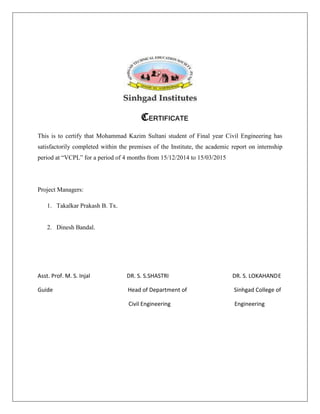 CERTIFICATE
This is to certify that Mohammad Kazim Sultani student of Final year Civil Engineering has
satisfactorily completed within the premises of the Institute, the academic report on internship
period at “VCPL” for a period of 4 months from 15/12/2014 to 15/03/2015
Project Managers:
1. Takalkar Prakash B. Tx.
2. Dinesh Bandal.
Asst. Prof. M. S. Injal DR. S. S.SHASTRI DR. S. LOKAHANDE
Guide Head of Department of Sinhgad College of
Civil Engineering Engineering
 