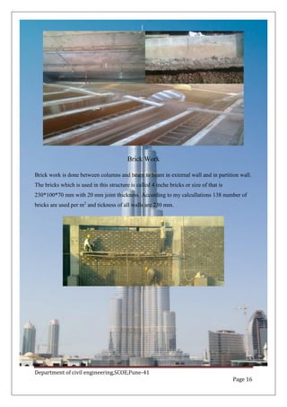 Department of civil engineering,SCOE,Pune-41
Page 16
Brick Work
Brick work is done between columns and beam to beam in external wall and in partition wall.
The bricks which is used in this structure is called 4 inche bricks or size of that is
230*100*70 mm with 20 mm joint thickness. According to my calcullations 138 number of
bricks are used per m2
and tickness of all walls are 230 mm.
 