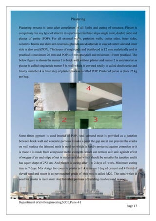 Department of civil engineering,SCOE,Pune-41
Page 17
Plastering
Plastering process is done after completion of all foolrs and curing of structure. Plaster is
compulsary for any type of structre it is performed in three steps single code, double code and
plaster of parise (POP). For all external walls, partation walls, outter sides, inner sides,
columns, beams and slabs are covered siglecode and doulecode in case of outter side and inner
side is also used (POP). Thicknees of singlecode and doublecod is 12 mm analytically and in
practical is maximum 20 mm and POP is 5 mm analyticll and miximum 10 mm practical. The
below figure is shown the numer 1 is brick wall without plaster and numer 2 is used mortar as
plaster is called singlecode numer 3 is wall which is covered totally is called doublecode and
finally numeber 4 is finall step of plaster process is called POP. Plaster of parise is place 25 kg
per bag.
Some times gypsum is used instead of POP. And laimond mish is provided as a junction
between brick wall and concrete portions it make a joint the gap and it can prevent the cracks
on wall surface the laimond mish is steel net which is hardly protected against corrosion or it
is made it is made from compound metal elements which can remain safe safe againdt effect
of oxigen of air and shipe of net is made such that which should be suitable for junction and it
has squer shape of 2*2 cm. And plaster is curing after 1 to 2 days of work. Minimum curing
time is 7 days. Mix design for concrete plaster is 1:4 it means 1 bag of cement and 4 farma of
sieved sand and water is as per required grade of this mix is called M20. The sand which is
uesd for plaster is river sand. And for other portions of building crushed sand is uesd.
 