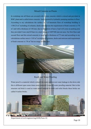 Department of civil engineering,SCOE,Pune-41
Page 18
Mixed Concrete on Floors
In workshop site all floors are covered with mortar concrete which is mixed and provided in
RMC plant and is called trimix concrete. And is poured by hydraulic pumping machine in floor.
According to my calculations the surface area of basement floor of workshop building is
1188.25 m2
excluding of columns, ducks and staircase the requirement of fresh concrete is 176
m3
and with a thickness of 150 mm. due to estimation of heavy load will come on parking area
they provided 8 mm steel Ø bars in a steel design of 200*200 mm net area. For first floor and
second floor and this mixed concrete is used with a thickness of 75 mm and according to my
calculations surface area is 1185 m2
excluding of columns, ducks and staircase and requirement
of fresh concrete is 176 m3
but no usage of steel bars.
Roofs and Water Proofing
Water proof is a material which is absorb the water and prevent water leakage to the down side
this is different types some times some material is used as water proofing material. But in this
structure red brick is used as water proof material in roofs and toilet blocks these bricks are
called 4 inches bricks.
 