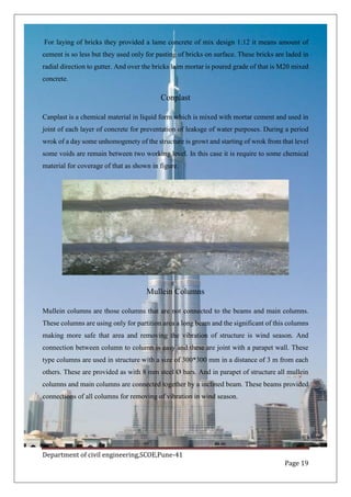 Department of civil engineering,SCOE,Pune-41
Page 19
For laying of bricks they provided a lame concrete of mix design 1:12 it means amount of
cement is so less but they used only for pasting of bricks on surface. These bricks are laded in
radial direction to gutter. And over the bricks laim mortar is poured grade of that is M20 mixed
concrete.
Conplast
Canplast is a chemical material in liquid form which is mixed with mortar cement and used in
joint of each layer of concrete for preventation of leaksge of water purposes. During a period
wrok of a day some unhomogenety of the structure is growt and starting of wrok from that level
some voids are remain between two working level. In this case it is require to some chemical
material for coverage of that as shown in figure.
Mullein Columns
Mullein columns are those columns that are not connected to the beams and main columns.
These columns are using only for partition area a long beam and the significant of this columns
making more safe that area and removing the vibration of structure is wind season. And
connection between column to column is easy and these are joint with a parapet wall. These
type columns are used in structure with a size of 300*300 mm in a distance of 3 m from each
others. These are provided as with 8 mm steel Ø bars. And in parapet of structure all mullein
columns and main columns are connected together by a inclined beam. These beams provided
connections of all columns for removing of vibration in wind season.
 