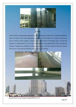 Department of civil engineering,SCOE,Pune-41
Page 20
Curing
After one day of concreting or plastring curing is necessary for better live of structure different
types of curing is done water spreading by pipes to the wall srface, by covring of cotton and
stop of water on roofs surfaces. Curing is done for all parts of structures up to 15 days but
actually it is curing time is 21 to 25 days. This process is also perfomed for cubic concrete for
testing of compressive strenght of concrete for 28 days. And also curing is done for conrete
bricks up to 7 days and for red bricks for 5 days on roof surface.
 