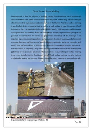 Department of civil engineering,SCOE,Pune-41
Page 21
Guide lines of Roads Marking
Leveling work is done for all parts of building starting from foundation up to basement of
structure and road lines. Main road is as a reference they used. And leveling is based on height
of instrument (HI). Gypsum is spread as marking over the Murom. And Road surface marking
is any kind of device or material that is used on a road surface in order to convey official
information. They can also be applied in other facilities used by vehicles to mark parking spaces
or designate areas for other uses. Road surface markings are used on paved roadways to provide
guidance and information to drivers and pedestrians. Uniformity of the markings is an
important factor in minimizing confusion and uncertainty about their meaning, and efforts exist
to standardize such markings across borders. However, countries and areas categorize and
specify road surface markings in different ways. Road surface markings are either mechanical,
non-mechanical, or temporary. They can be used to delineate traffic lanes inform motorists and
pedestrians or serve as noise generators when run across a road, or attempt to wake a sleeping
driver when installed in the shoulders of a road. Road surface marking can also indicate
regulation for parking and stopping. They are using also trimix concrete for surrounding roads.
 