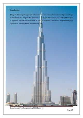 Department of civil engineering,SCOE,Pune-41
Page 25
Conclusion:-
The goal of this report is provide information about duration of internship and got knowledge
of practical works and provided procedure of all project practically in site work and behaviour
of engineers with labours and attitude of PM with all stuffs. Entire works are performing by a
regularity or schedule which is provided by PM.
 