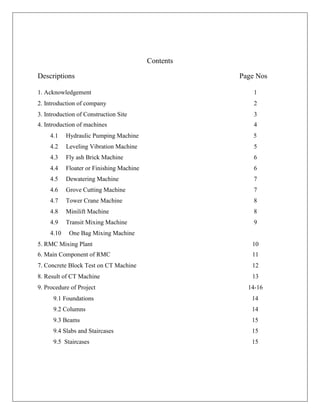 Contents
Descriptions Page Nos
1. Acknowledgement 1
2. Introduction of company 2
3. Introduction of Construction Site 3
4. Introduction of machines 4
4.1 Hydraulic Pumping Machine
4.2 Leveling Vibration Machine
4.3 Fly ash Brick Machine
4.4 Floater or Finishing Machine
4.5 Dewatering Machine
4.6 Grove Cutting Machine
4.7 Tower Crane Machine
4.8 Minilift Machine
4.9 Transit Mixing Machine
4.10 One Bag Mixing Machine
5
5
6
6
7
7
8
8
9
5. RMC Mixing Plant 10
6. Main Component of RMC 11
7. Concrete Block Test on CT Machine 12
8. Result of CT Machine 13
9. Procedure of Project 14-16
9.1 Foundations
9.2 Columns
9.3 Beams
9.4 Slabs and Staircases
9.5 Staircases
14
14
15
15
15
 