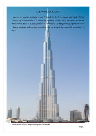 Department of civil engineering,SCOE,Pune-41
Page 1
ACKNOWLEDGEMENT
I express my deepest gratitude to our Principal Dr. S. D. Lokhande and Head of Civil
Engineering Department Dr. S. S. Shastri for providing facilities for an internship. My special
thanks to Asst. Prof. M. S. Injal, guidance of internship in Civil Engineering Department whose
valuable guidance and constant inspiration lead me towards the successful completion of
report.
 