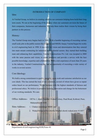 Department of civil engineering,SCOE,Pune-41
Page 2
INTRODUCTION OF COMPANY
Idea:
At Vaichal Group, we believe in creating value for our customers helping them build their long
term assets. We are at the beginning of the journey when our customers envision the future of
their companies, businesses and industries. We help them realize their visions by being their
partners in this process.
History:
The Vaichal Group story begins back in 1990. With a humble beginning of executing various
small scale jobs in the public sectors like irrigation and MSEB, Sanjay Vaichal begun his works
in civil engineering back in 1990. It was with his vision and determination that they entered
into main stream contracting for industrial and residential sectors. they started their building
team and enhancing their capabilities. Vaichal Constructions Pvt. Ltd. was incepted in 2000
with the same passion and vision, to create structures and provide a service with the best
possible knowledge, expertise and collaboration. With a rich experience of more than 20 years
in the industry, Vaichal Constructions has had an opportunity of executing a wide variety of
works in several sectors.
Core Ideology:
We hold a strong commitment to quality, integrity, team work and customer satisfaction as our
core ideals. This has earned the trust of our customers, several of whom have given us repeat
orders based on our performance. We do business with the highest standards of fairness and
professional ethics. We believe in proactive learning, innovation and change for the betterment
of our working standards. We care.
Office Address:- Off No 1, Ideal Chamber, 8-ideal Colony, Paud Road, Kothrud, Pune,
Maharashtra 411038
Sites Address:- 1. Chakan mahalunge MIDC and
2. Wakad bridge police chawky bhujbal chowk wakad pune 411057
 
