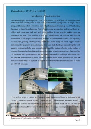 Department of civil engineering,SCOE,Pune-41
Page 3
Chakan Project: 15/12/14 to 15/01/15
Introduction of Construction Site
The chakan project is starting at 01/12/2013 in an area of 75*26 m2
plus 9 m roads in all sides
and with a small security cabin in front side and transformer footing with 2 m height. This is
compound building which is from two parts office building and workshop site. Office building
has made in three floors basement floor which is store, ground, first and second floors are
offices and conference hall and work shop building is can provide parking area and
manufacturing area. This building is built for manufacturing of vehicles and electrical
machineries. In this project each facility is provided like toilet blocks for each floor separately
in each parts, parking, drinking water, water tank, water pump for water supply, electric
transformer for electricity connections and store area. Both buildings are joint together with
camprol treatment and also used some chemical liquid for leakage of water on the surface of
columns, beams and slabs and expansion material is used between two structures for controlling
of contraction and expansion of concrete and making compact both buildings. All columns sizes
are 600*600 mm and most of beams also 600*600 mm except plinth beam which is 600*300
mm sizes and thickness of each slab is 200 mm in workshop and in 150 mm and some of beams
are 600*750 mm sizes.
Floor to floor height is 3.85 m. Steel bars which used for columns 25 mm Ø, for beams 16, 18,
20 and 25 mm Ø, for slabs 8, 10 and 12 mm Ø, for lift 12 mm Ø and for water tank 10 and 12
mm Ø, Also all walls are concrete brick with thickness 230 mm except lift and lift walls are
provided as shearing RCC wall with 230 mm thick. This large building is located in a slope
 