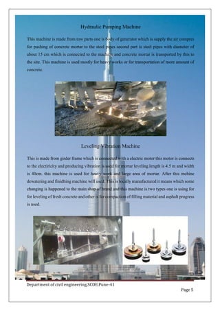 Department of civil engineering,SCOE,Pune-41
Page 5
Hydraulic Pumping Machine
This machine is made from tow parts one is body of generator which is supply the air compres
for pushing of concrete mortar to the steel pipes second part is steel pipes with diameter of
about 15 cm which is connected to the machine and concrete mortar is transported by this to
the site. This machine is used mostly for heavy works or for transportation of more amount of
concrete.
Leveling Vibration Machine
This is made from girder frame which is connected with a electric motor this motor is connects
to the electiricity and producing vibration is used for mortar leveling.length is 4.5 m and width
is 40cm. this machine is used for heavy work and large area of mortar. After this mchine
dewatering and finidhing machine will used. This is locally manufactured it means which some
changing is happened to the main shap of brand and this machine is two types one is using for
for leveling of fresh concrete and other is for compaction of filling material and asphalt progress
is used.
 