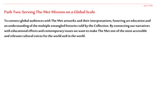 Path Two: Serving The Met Mission on a Global Scale
To connectglobalaudienceswithTheMetartworksandtheirinterpretations,fosteringart educationand
anunderstandingofthemultipleentangledhistoriestoldbytheCollection.Byconnectingour narratives
witheducationaleffortsandcontemporaryissueswewanttomakeTheMet oneofthemostaccessible
andrelevantculturalvoicesfortheworldandintheworld.
June 17,2019
 