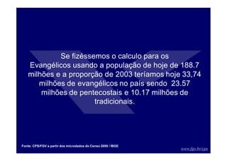 www.fgv.br/cps
Fonte: CPS/FGV a partir dos microdados do Censo 2000 / IBGE
Se fizéssemos o calculo para os
Evangélicos usando a população de hoje de 188.7
milhões e a proporção de 2003 teríamos hoje 33,74
milhões de evangélicos no país sendo 23.57
milhões de pentecostais e 10.17 milhões de
tradicionais.
 