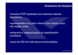 www.fgv.br/cps
Estatísticas das Religiões
•amostra POF baseada nos mesmos setores
censitários;
•representativa do país inteiro inclui áreas rurais
•da região norte;
•pergunta e categorização do questionário
censitário;
•mais de 200 mil indivíduos entrevistados
 