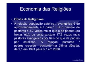 www.fgv.br/cps
Economia das Religiões
• Oferta de Religiosos
• A relação população católica / evangélica é de
aproximadamente 4,7 para 1. Já o número de
pastores é 3,7 vezes maior que o de padres (ou
freiras etc), ou seja, existem 17,9 vezes mais
pastores evangélicos por fieis do que de padres
por católicos. A relação pastores /
padres cresceu bastante na última década,
de 1,1 em 1991 para 3,7 em 2000.
 